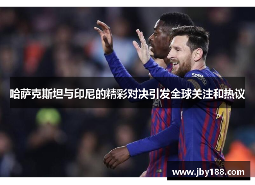 哈萨克斯坦与印尼的精彩对决引发全球关注和热议