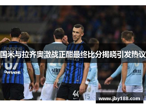 国米与拉齐奥激战正酣最终比分揭晓引发热议