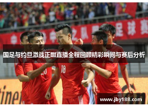国足与约旦激战正酣直播全程回顾精彩瞬间与赛后分析