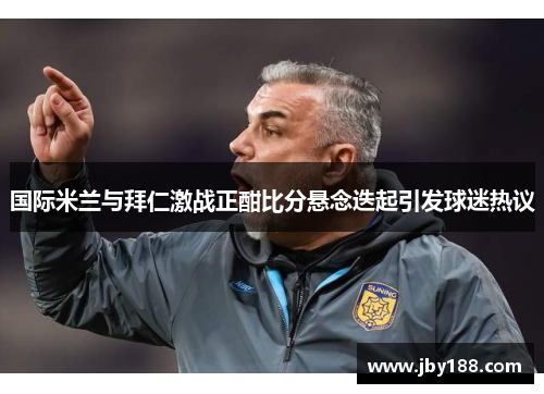 国际米兰与拜仁激战正酣比分悬念迭起引发球迷热议