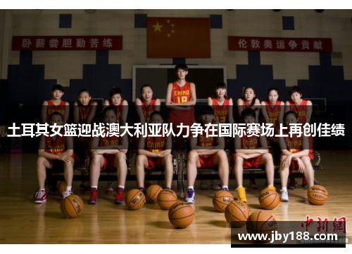 土耳其女篮迎战澳大利亚队力争在国际赛场上再创佳绩