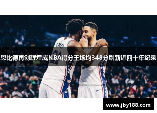 恩比德再创辉煌成NBA得分王场均348分刷新近四十年纪录